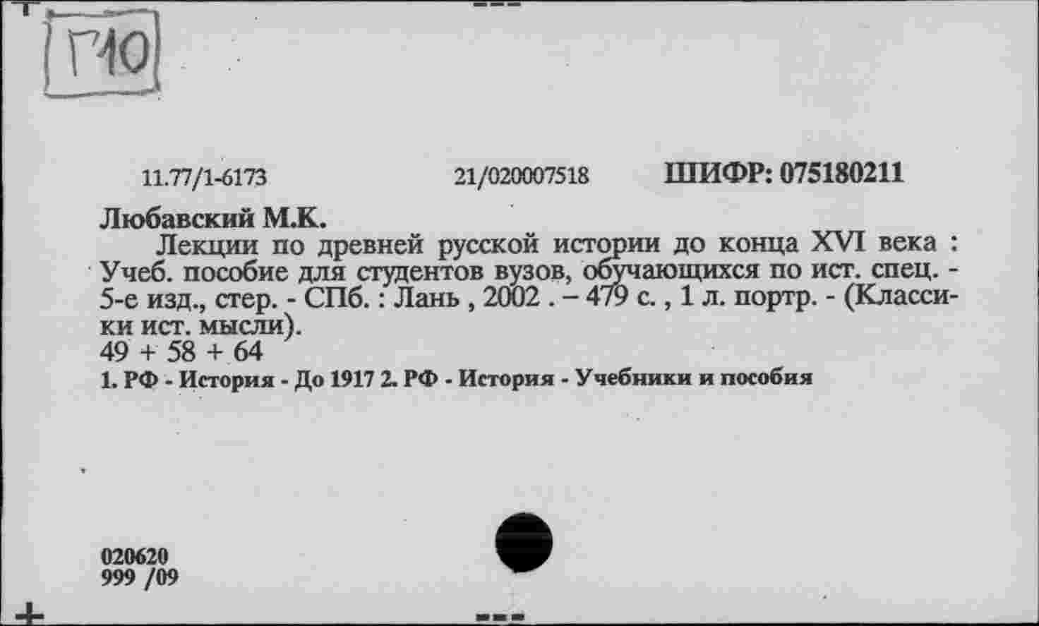 ﻿по
11.77/1-6173	21/020007518 ШИФР: 075180211
Любавский М.К.
Лекции по древней русской истории до конца XVI века : Учеб, пособие для студентов вузов, обучающихся по ист. спец. -5-е изд., стер. - СПб. : Лань , 2Ö02 . - 479 с., 1 л. портр. - (Классики ист. мысли).
49 + 58 + 64
1. РФ - История - До 1917 2. РФ - История - Учебники и пособия
020620
999 /09